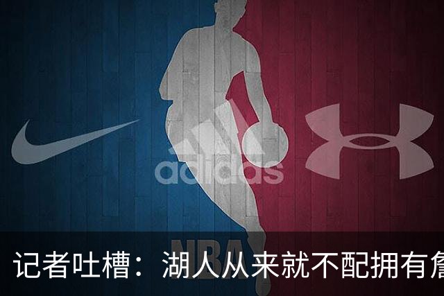 记者吐槽：湖人从来就不配拥有詹姆斯 他从未得到过应有的尊重